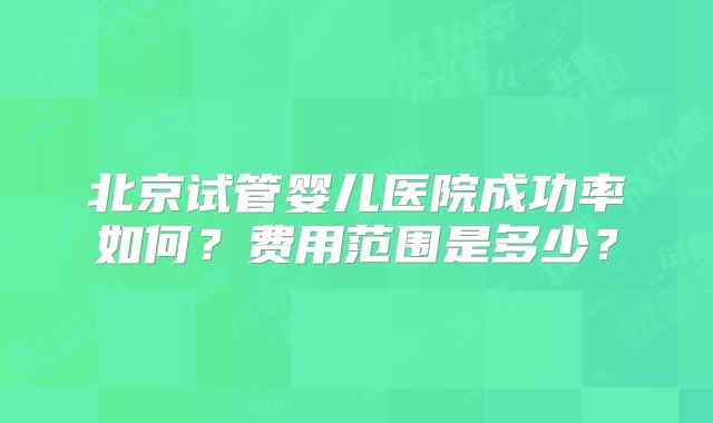 北京试管婴儿医院成功率如何？费用范围是多少？