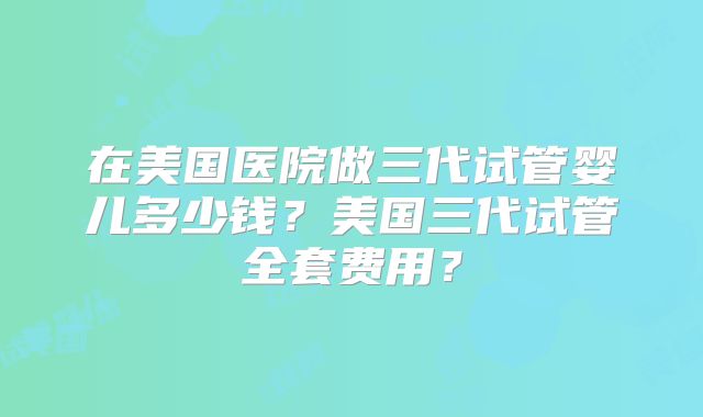 在美国医院做三代试管婴儿多少钱？美国三代试管全套费用？
