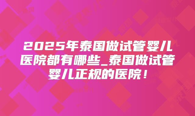 2025年泰国做试管婴儿医院都有哪些_泰国做试管婴儿正规的医院！