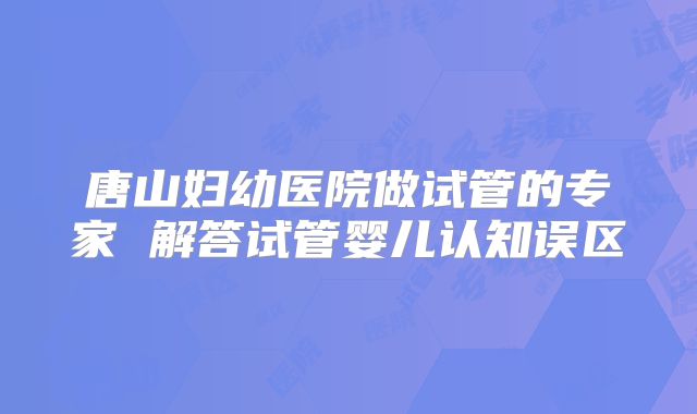 唐山妇幼医院做试管的专家 解答试管婴儿认知误区