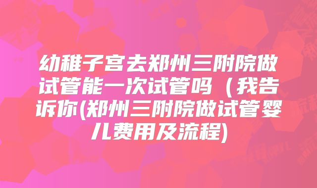幼稚子宫去郑州三附院做试管能一次试管吗（我告诉你(郑州三附院做试管婴儿费用及流程)