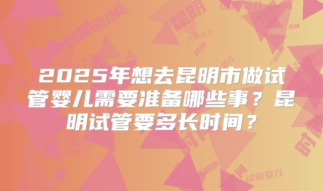 2025年想去昆明市做试管婴儿需要准备哪些事？昆明试管要多长时间？