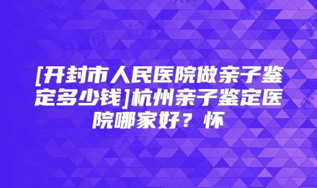[开封市人民医院做亲子鉴定多少钱]杭州亲子鉴定医院哪家好？怀