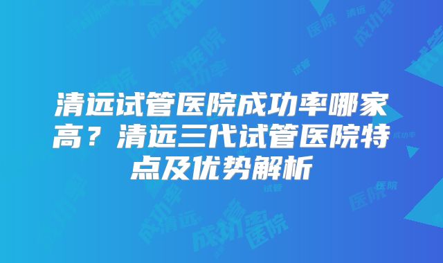 清远试管医院成功率哪家高？清远三代试管医院特点及优势解析