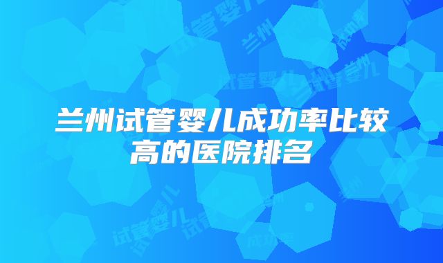兰州试管婴儿成功率比较高的医院排名