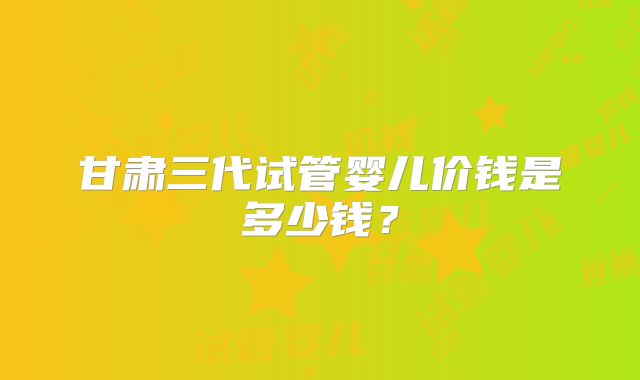 甘肃三代试管婴儿价钱是多少钱？