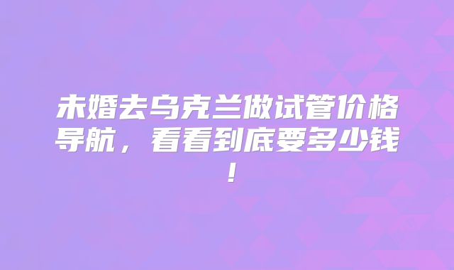 未婚去乌克兰做试管价格导航，看看到底要多少钱！