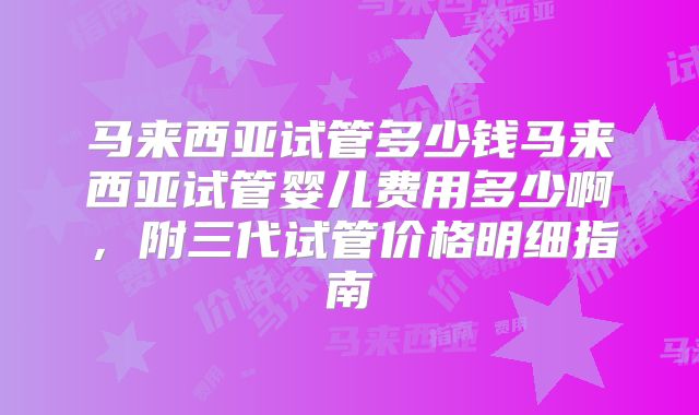 马来西亚试管多少钱马来西亚试管婴儿费用多少啊，附三代试管价格明细指南