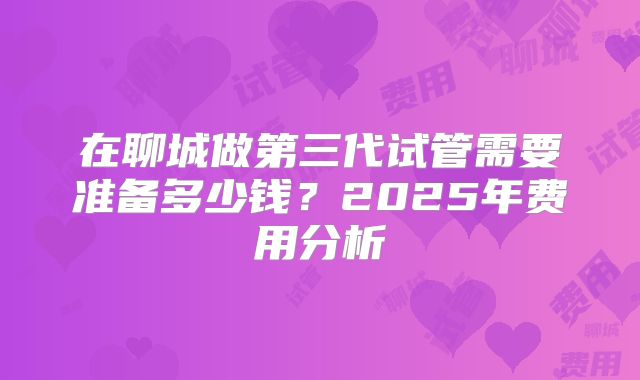在聊城做第三代试管需要准备多少钱？2025年费用分析