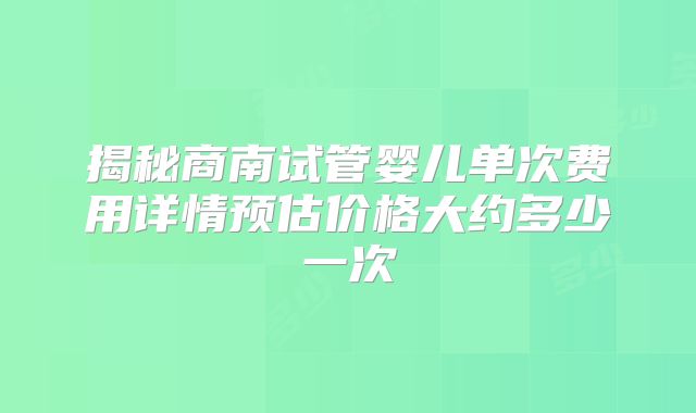 揭秘商南试管婴儿单次费用详情预估价格大约多少一次