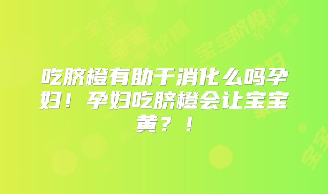 吃脐橙有助于消化么吗孕妇！孕妇吃脐橙会让宝宝黄？！
