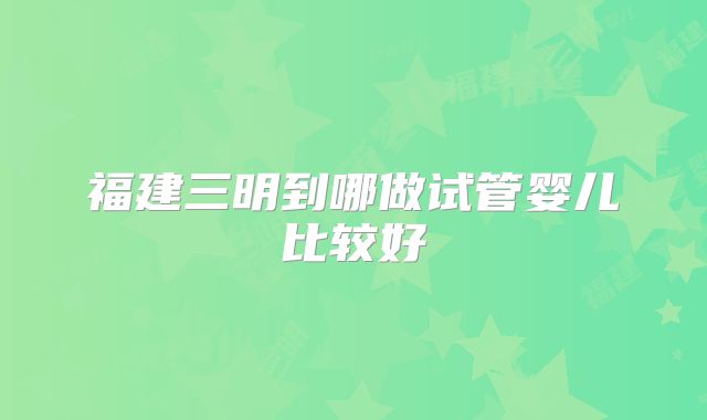 福建三明到哪做试管婴儿比较好
