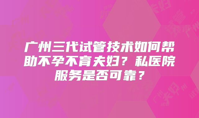 广州三代试管技术如何帮助不孕不育夫妇?私医院服务是否可靠?