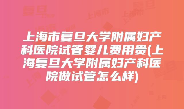 上海市复旦大学附属妇产科医院试管婴儿费用贵(上海复旦大学附属妇产科医院做试管怎么样)