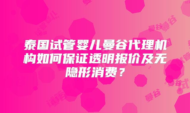 泰国试管婴儿曼谷代理机构如何保证透明报价及无隐形消费？