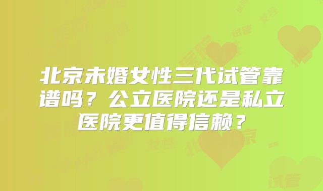 北京未婚女性三代试管靠谱吗？公立医院还是私立医院更值得信赖？