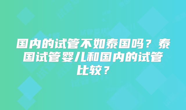 国内的试管不如泰国吗？泰国试管婴儿和国内的试管比较？