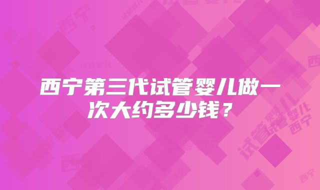 西宁第三代试管婴儿做一次大约多少钱？