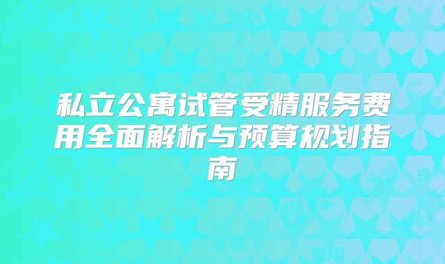 私立公寓试管受精服务费用全面解析与预算规划指南