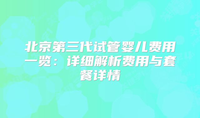 北京第三代试管婴儿费用一览：详细解析费用与套餐详情