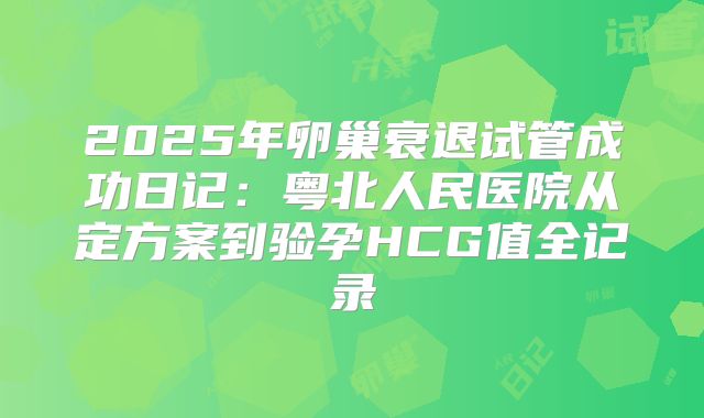 2025年卵巢衰退试管成功日记：粤北人民医院从定方案到验孕HCG值全记录