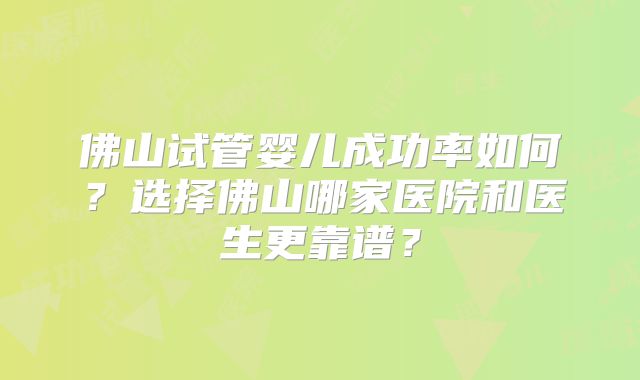 佛山试管婴儿成功率如何？选择佛山哪家医院和医生更靠谱？