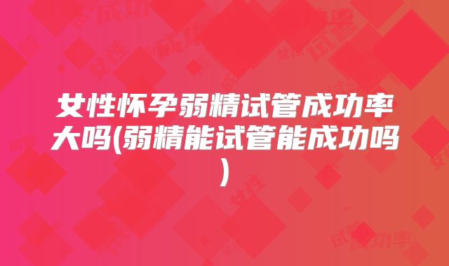 女性怀孕弱精试管成功率大吗(弱精能试管能成功吗)