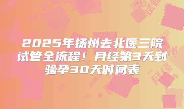 2025年扬州去北医三院试管全流程！月经第3天到验孕30天时间表