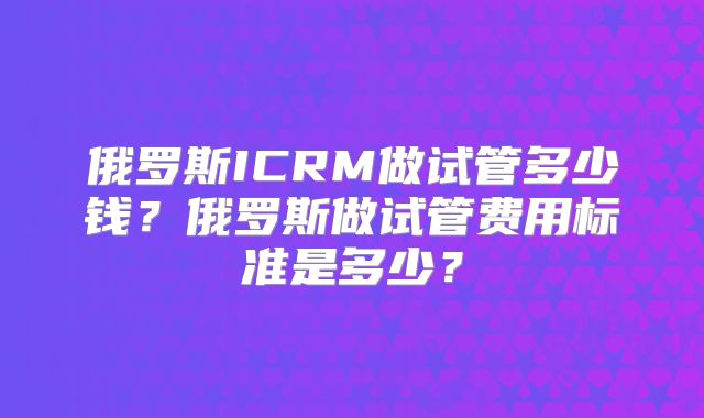 俄罗斯ICRM做试管多少钱?俄罗斯做试管费用标准是多少?