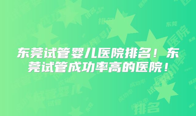 东莞试管婴儿医院排名!东莞试管成功率高的医院!