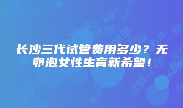 长沙三代试管费用多少？无卵泡女性生育新希望！