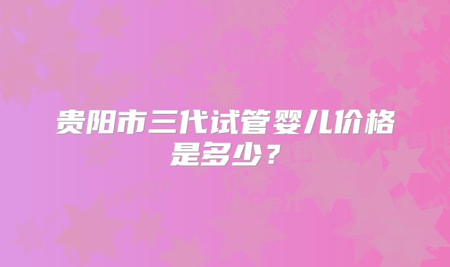 贵阳市三代试管婴儿价格是多少？