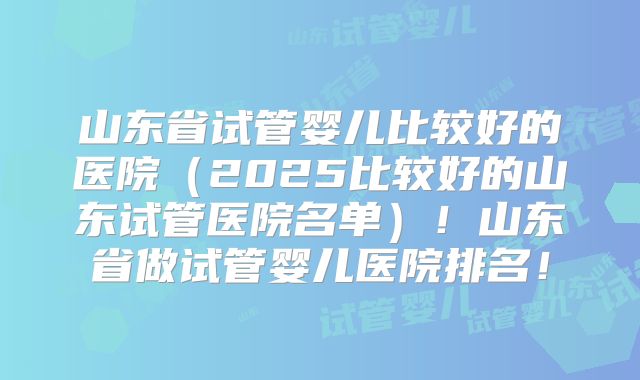 山东省试管婴儿比较好的医院(2025比较好的山东试管医院名单)!山东省做试管婴儿医院排名!
