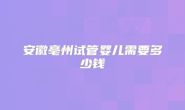 安徽亳州试管婴儿需要多少钱