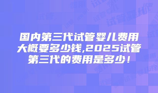 国内第三代试管婴儿费用大概要多少钱,2025试管第三代的费用是多少！