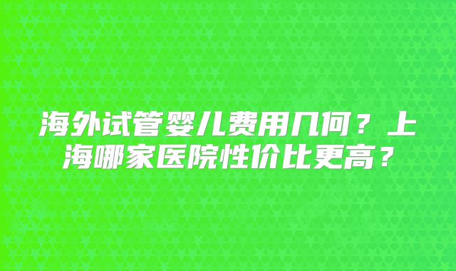 海外试管婴儿费用几何?上海哪家医院性价比更高?
