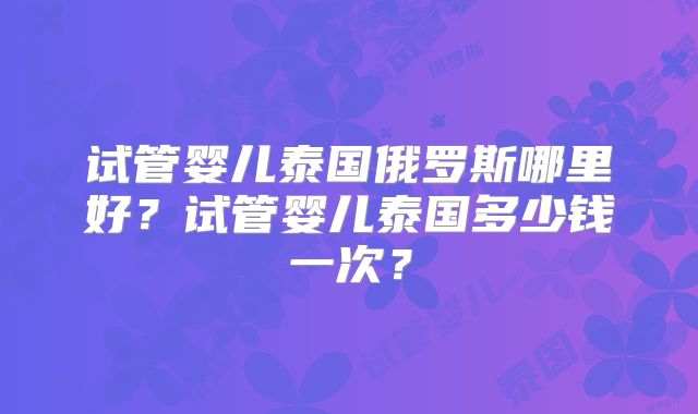试管婴儿泰国俄罗斯哪里好?试管婴儿泰国多少钱一次?