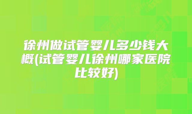 徐州做试管婴儿多少钱大概(试管婴儿徐州哪家医院比较好)