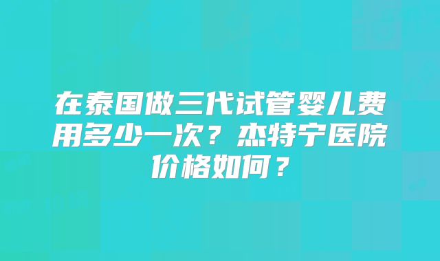 在泰国做三代试管婴儿费用多少一次?杰特宁医院价格如何?