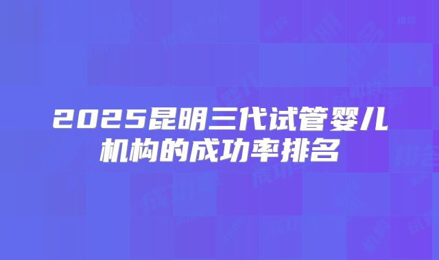 2025昆明三代试管婴儿机构的成功率排名