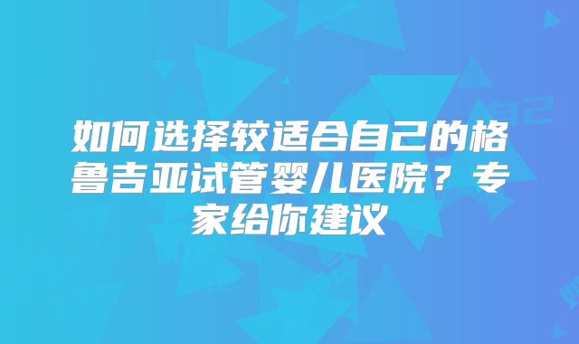 如何选择较适合自己的格鲁吉亚试管婴儿医院？专家给你建议
