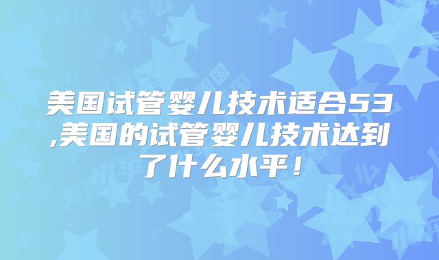 美国试管婴儿技术适合53,美国的试管婴儿技术达到了什么水平！