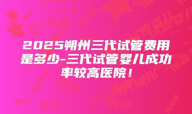 2025朔州三代试管费用是多少-三代试管婴儿成功率较高医院！