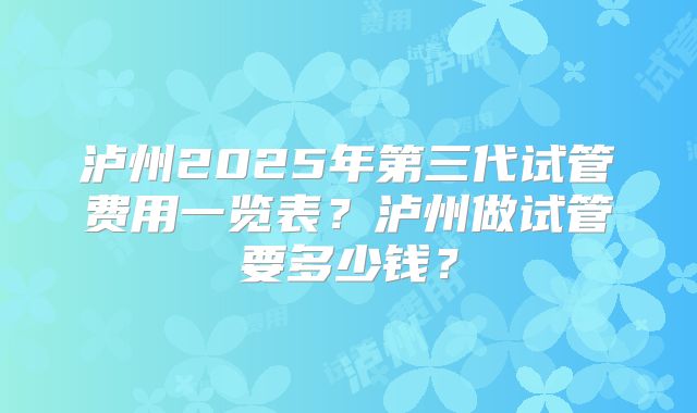 泸州2025年第三代试管费用一览表？泸州做试管要多少钱？