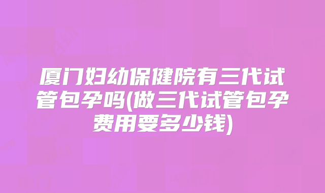 厦门妇幼保健院有三代试管包孕吗(做三代试管包孕费用要多少钱)