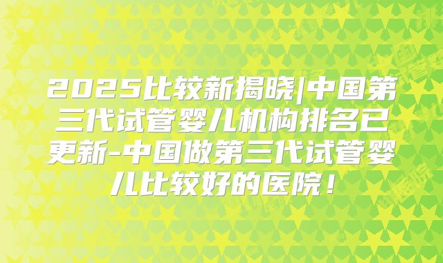 2025比较新揭晓|中国第三代试管婴儿机构排名已更新-中国做第三代试管婴儿比较好的医院！