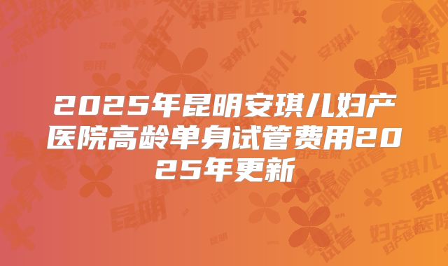 2025年昆明安琪儿妇产医院高龄单身试管费用2025年更新