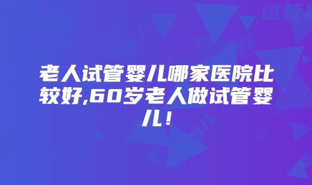 老人试管婴儿哪家医院比较好,60岁老人做试管婴儿！