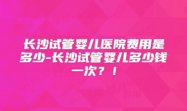 长沙试管婴儿医院费用是多少-长沙试管婴儿多少钱一次？！
