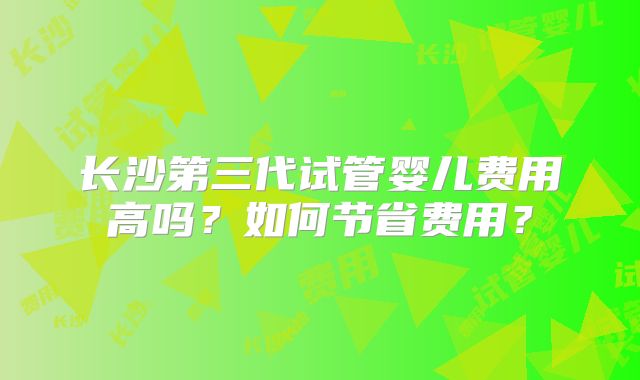 长沙第三代试管婴儿费用高吗？如何节省费用？